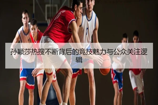 孙颖莎热搜不断背后的竞技魅力与公众关注逻辑