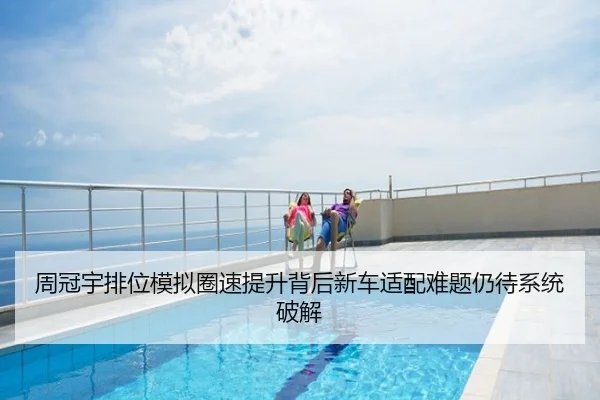 周冠宇排位模拟圈速提升背后新车适配难题仍待系统破解