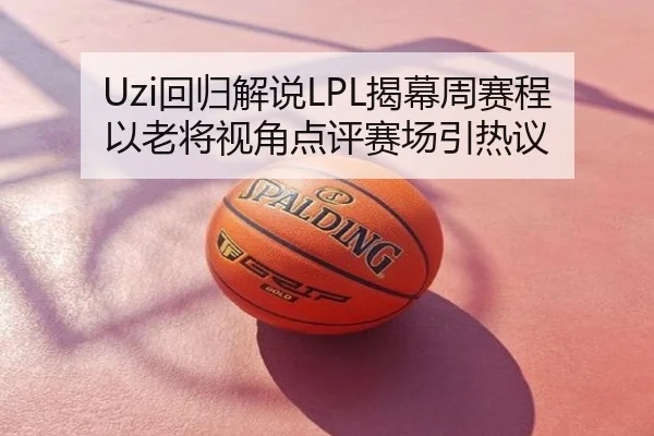 Uzi回归解说LPL揭幕周赛程以老将视角点评赛场引热议