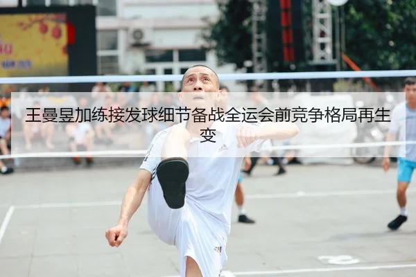 王曼昱加练接发球细节备战全运会前竞争格局再生变