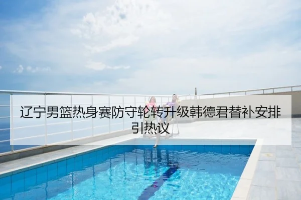 辽宁男篮热身赛防守轮转升级韩德君替补安排引热议