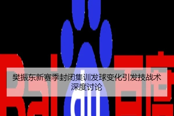 樊振东新赛季封闭集训发球变化引发技战术深度讨论